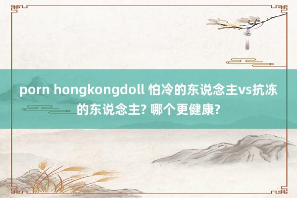 porn hongkongdoll 怕冷的东说念主vs抗冻的东说念主? 哪个更健康?