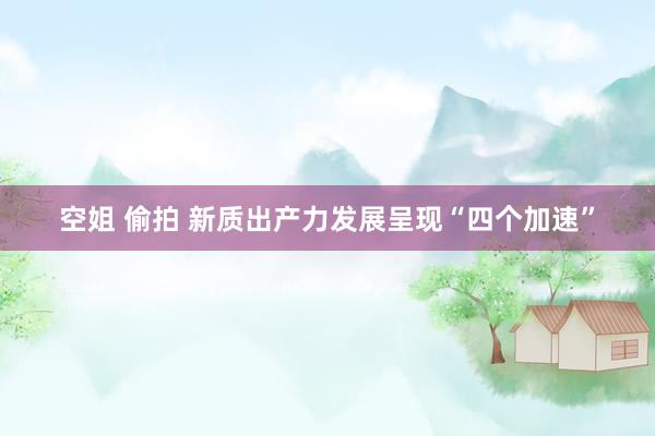 空姐 偷拍 新质出产力发展呈现“四个加速”