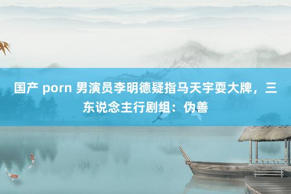 国产 porn 男演员李明德疑指马天宇耍大牌，三东说念主行剧组：伪善