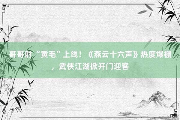 哥哥射 “黄毛”上线！《燕云十六声》热度爆棚，武侠江湖掀开门迎客
