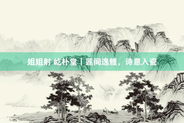 姐姐射 屹朴堂|莲间逸鲤,诗意入瓷