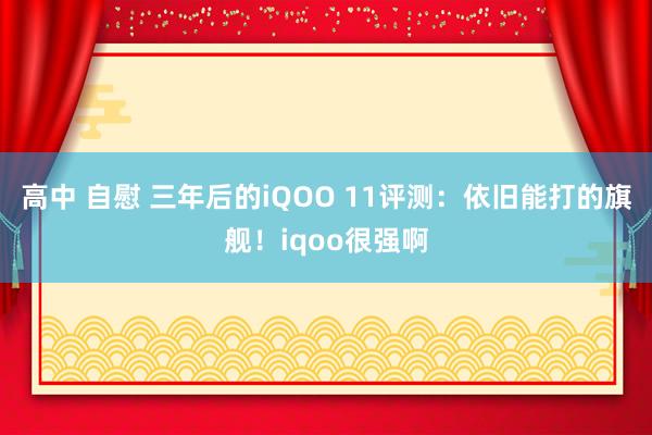 高中 自慰 三年后的iQOO 11评测：依旧能打的旗舰！iqoo很强啊