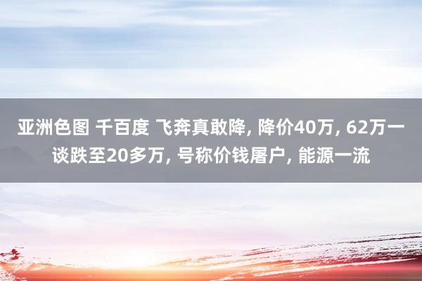 亚洲色图 千百度 飞奔真敢降， 降价40万， 62万一谈跌至20多万， 号称价钱屠户， 能源一流