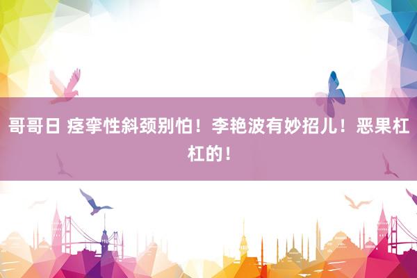 哥哥日 痉挛性斜颈别怕！李艳波有妙招儿！恶果杠杠的！