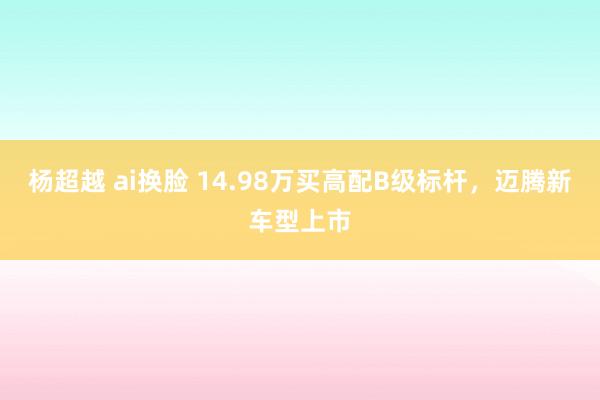 杨超越 ai换脸 14.98万买高配B级标杆，迈腾新车型上市