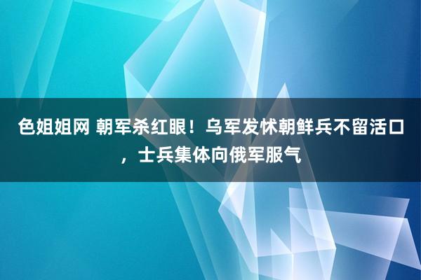 色姐姐网 朝军杀红眼！乌军发怵朝鲜兵不留活口，士兵集体向俄军服气