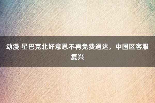 动漫 星巴克北好意思不再免费通达，中国区客服复兴