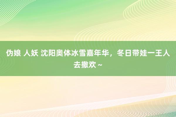 伪娘 人妖 沈阳奥体冰雪嘉年华，冬日带娃一王人去撒欢～