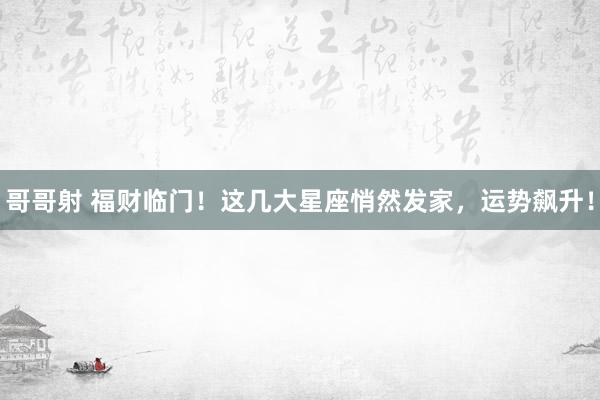 哥哥射 福财临门！这几大星座悄然发家，运势飙升！