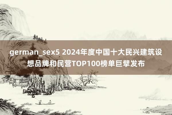german_sex5 2024年度中国十大民兴建筑设想品牌和民营TOP100榜单巨擘发布