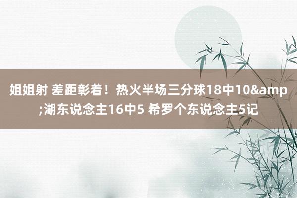姐姐射 差距彰着！热火半场三分球18中10&湖东说念主16中5 希罗个东说念主5记