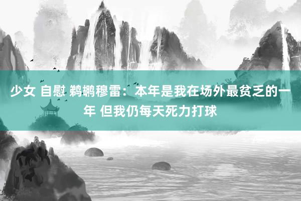 少女 自慰 鹈鹕穆雷：本年是我在场外最贫乏的一年 但我仍每天死力打球
