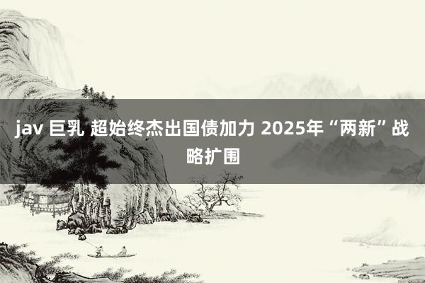 jav 巨乳 超始终杰出国债加力 2025年“两新”战略扩围
