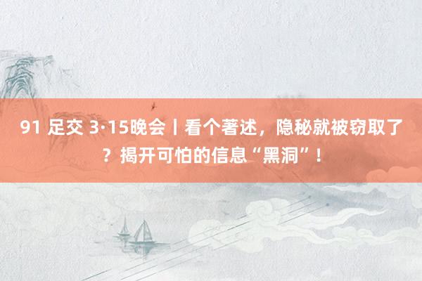 91 足交 3·15晚会丨看个著述，隐秘就被窃取了？揭开可怕的信息“黑洞”！