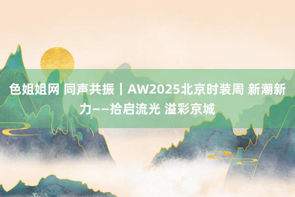 色姐姐网 同声共振｜AW2025北京时装周 新潮新力——拾启流光 溢彩京城