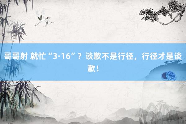 哥哥射 就忙“3·16”？谈歉不是行径，行径才是谈歉！