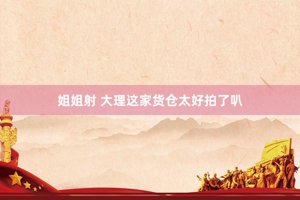 姐姐射 大理这家货仓太好拍了叭