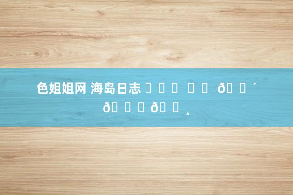 色姐姐网 海岛日志 ⛅˖⸂ ‎⟡ 🌴𓈒𓏸