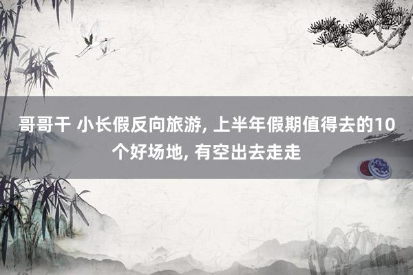 哥哥干 小长假反向旅游， 上半年假期值得去的10个好场地， 有空出去走走