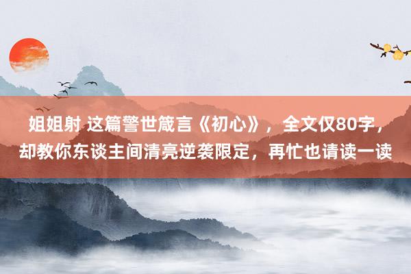 姐姐射 这篇警世箴言《初心》，全文仅80字，却教你东谈主间清亮逆袭限定，再忙也请读一读