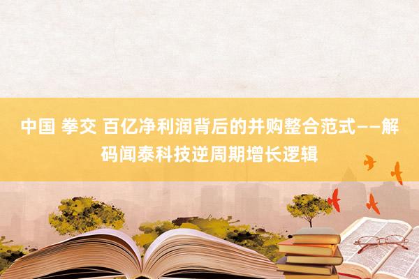 中国 拳交 百亿净利润背后的并购整合范式——解码闻泰科技逆周期增长逻辑