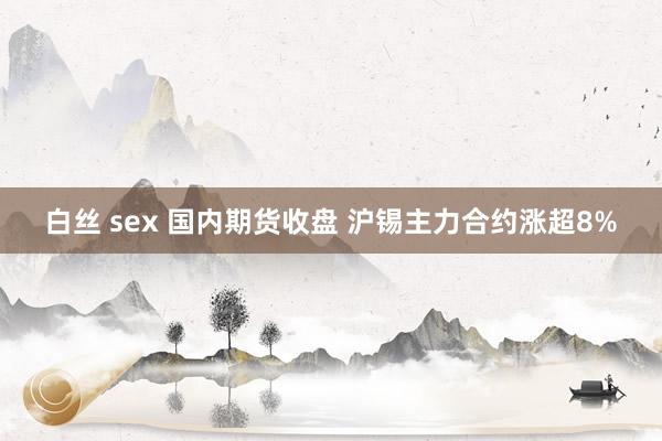 白丝 sex 国内期货收盘 沪锡主力合约涨超8%