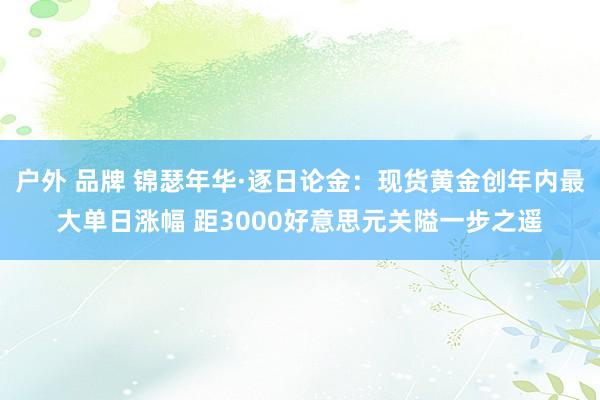 户外 品牌 锦瑟年华·逐日论金：现货黄金创年内最大单日涨幅 距3000好意思元关隘一步之遥