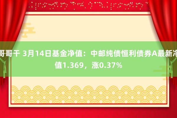 哥哥干 3月14日基金净值：中邮纯债恒利债券A最新净值1.369，涨0.37%