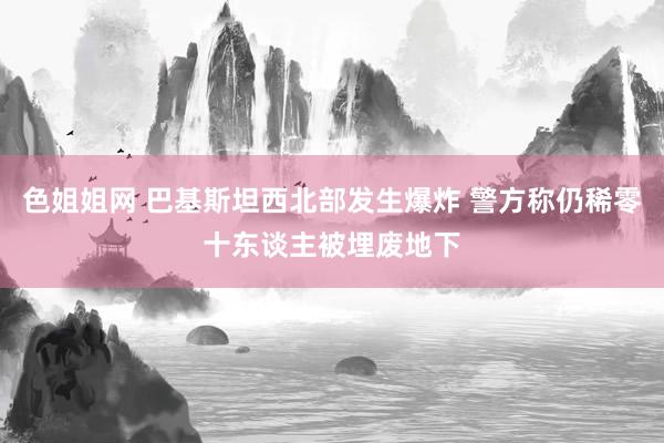 色姐姐网 巴基斯坦西北部发生爆炸 警方称仍稀零十东谈主被埋废地下