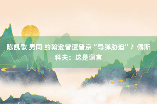 陈凯歌 男同 约翰逊曾遭普京“导弹胁迫”？佩斯科夫：这是谰言