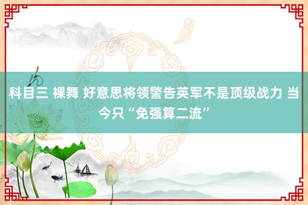科目三 裸舞 好意思将领警告英军不是顶级战力 当今只“免强算二流”