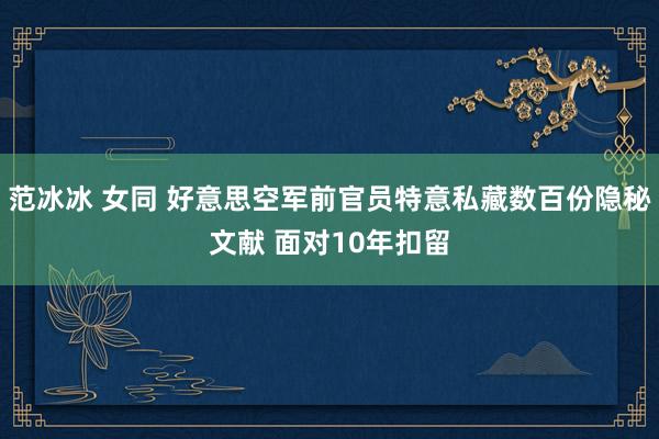 范冰冰 女同 好意思空军前官员特意私藏数百份隐秘文献 面对10年扣留