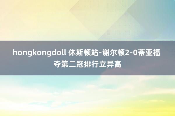 hongkongdoll 休斯顿站-谢尔顿2-0蒂亚福 夺第二冠排行立异高