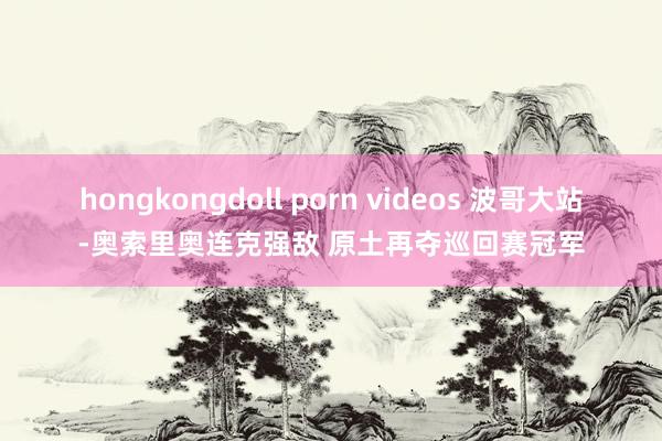 hongkongdoll porn videos 波哥大站-奥索里奥连克强敌 原土再夺巡回赛冠军