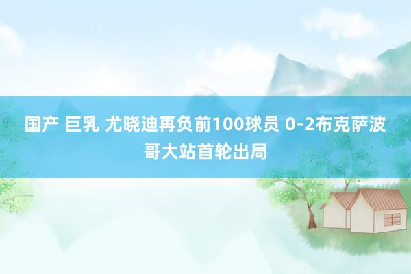 国产 巨乳 尤晓迪再负前100球员 0-2布克萨波哥大站首轮出局