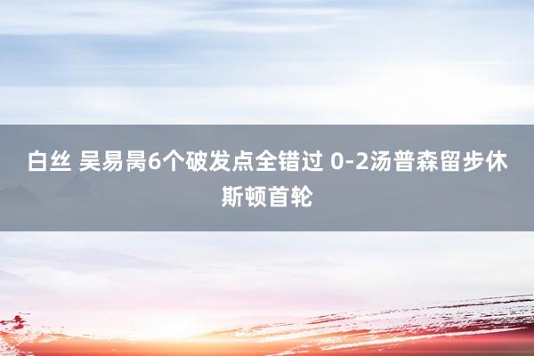 白丝 吴易昺6个破发点全错过 0-2汤普森留步休斯顿首轮