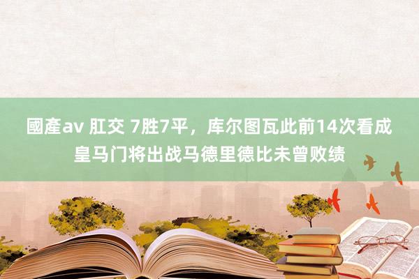 國產av 肛交 7胜7平，库尔图瓦此前14次看成皇马门将出战马德里德比未曾败绩