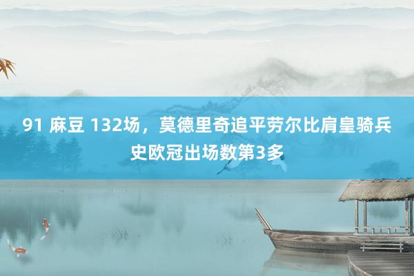 91 麻豆 132场，莫德里奇追平劳尔比肩皇骑兵史欧冠出场数第3多