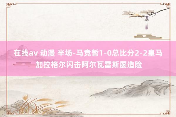 在线av 动漫 半场-马竞暂1-0总比分2-2皇马 加拉格尔闪击阿尔瓦雷斯屡造险