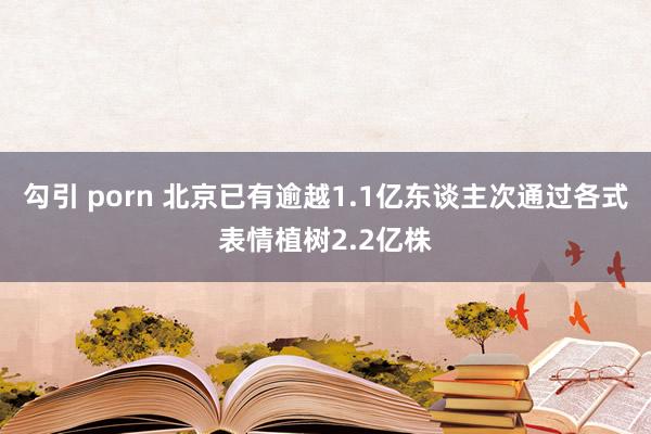 勾引 porn 北京已有逾越1.1亿东谈主次通过各式表情植树2.2亿株