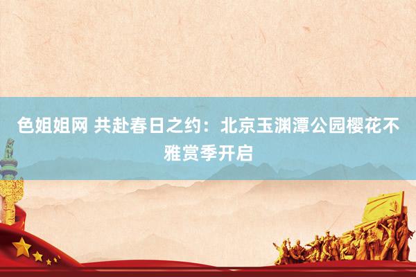 色姐姐网 共赴春日之约：北京玉渊潭公园樱花不雅赏季开启
