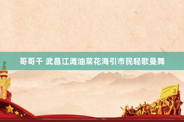哥哥干 武昌江滩油菜花海引市民轻歌曼舞
