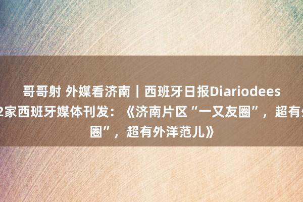 哥哥射 外媒看济南｜西班牙日报Diariodeespaña等22家西班牙媒体刊发：《济南片区“一又友圈”，超有外洋范儿》