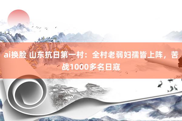 ai换脸 山东抗日第一村：全村老弱妇孺皆上阵，苦战1000多名日寇