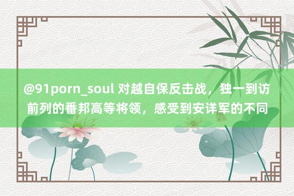 @91porn_soul 对越自保反击战，独一到访前列的番邦高等将领，感受到安详军的不同