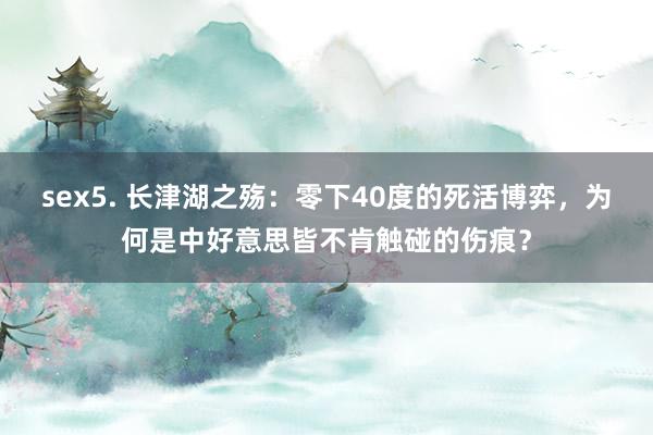 sex5. 长津湖之殇：零下40度的死活博弈，为何是中好意思皆不肯触碰的伤痕？