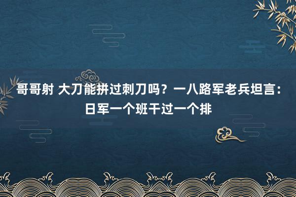 哥哥射 大刀能拼过刺刀吗？一八路军老兵坦言：日军一个班干过一个排