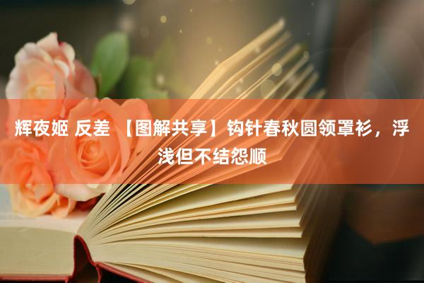 辉夜姬 反差 【图解共享】钩针春秋圆领罩衫,浮浅但不结怨顺