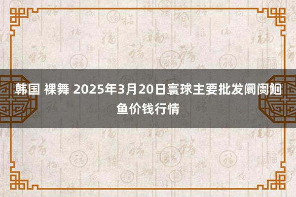 韩国 裸舞 2025年3月20日寰球主要批发阛阓鮰鱼价钱行情