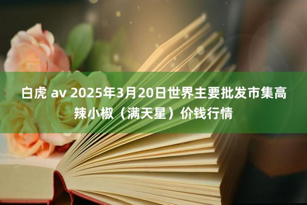 白虎 av 2025年3月20日世界主要批发市集高辣小椒（满天星）价钱行情